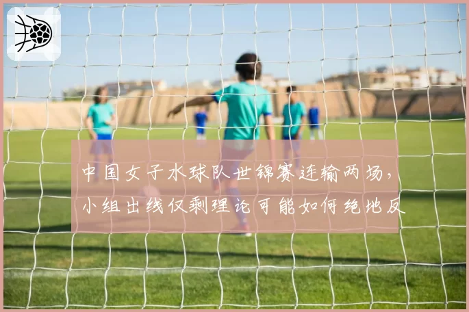 中国女子水球队世锦赛连输两场，小组出线仅剩理论可能如何绝地反击？