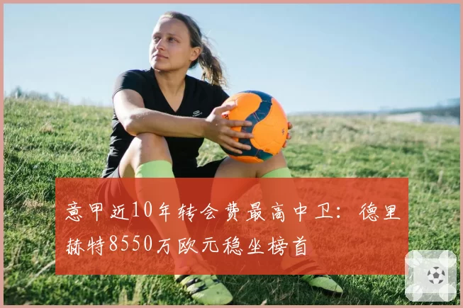 意甲近10年转会费最高中卫：德里赫特8550万欧元稳坐榜首