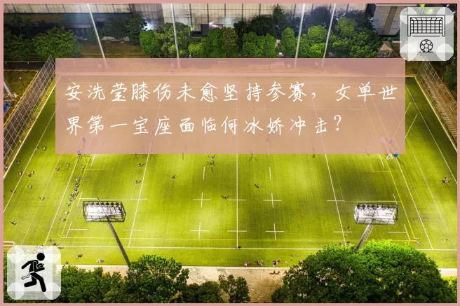 安洗莹膝伤未愈坚持参赛，女单世界第一宝座面临何冰娇冲击？