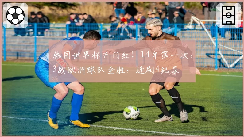 韩国世界杯开门红!14年第一次,3战欧洲球队全胜,连刷4纪录