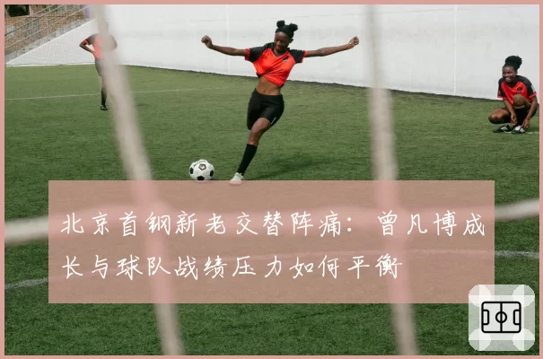 北京首钢新老交替阵痛:曾凡博成长与球队战绩压力如何平衡