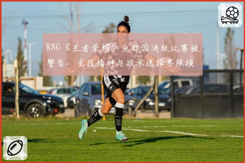 RNG《王者荣耀》分部因消极比赛被警告,竞技精神与战术选择界限模糊?