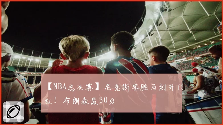 【NBA总决赛】尼克斯客胜马刺开门红！布朗森轰30分