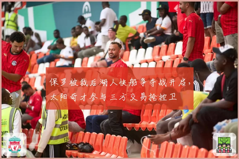 保罗被裁后湖人快船争夺战开启,太阳奇才参与三方交易抢控卫