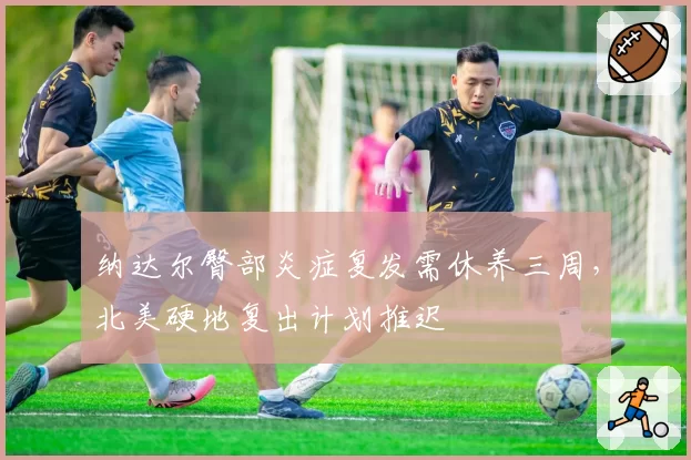 纳达尔臀部炎症复发需休养三周，北美硬地复出计划推迟