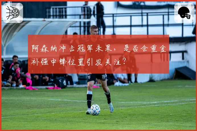 阿森纳冲击冠军未果，是否会重金补强中锋位置引发关注？