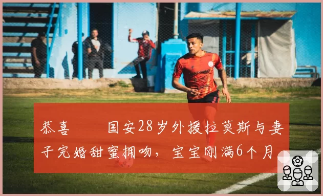 恭喜❤️国安28岁外援拉莫斯与妻子完婚甜蜜拥吻，宝宝刚满6个月