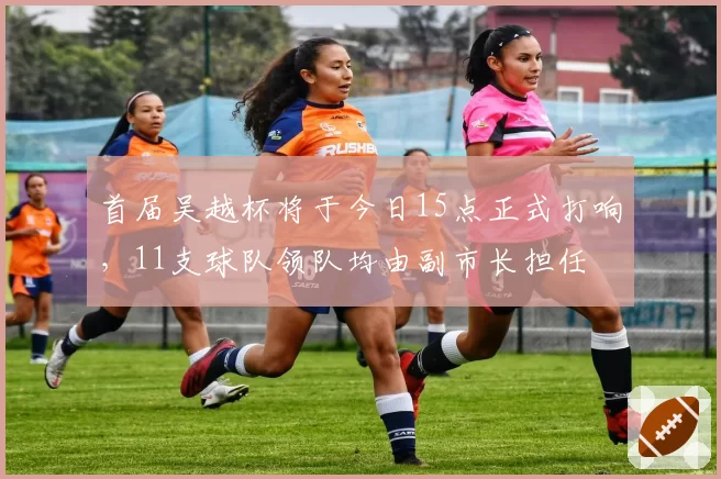 首届吴越杯将于今日15点正式打响，11支球队领队均由副市长担任