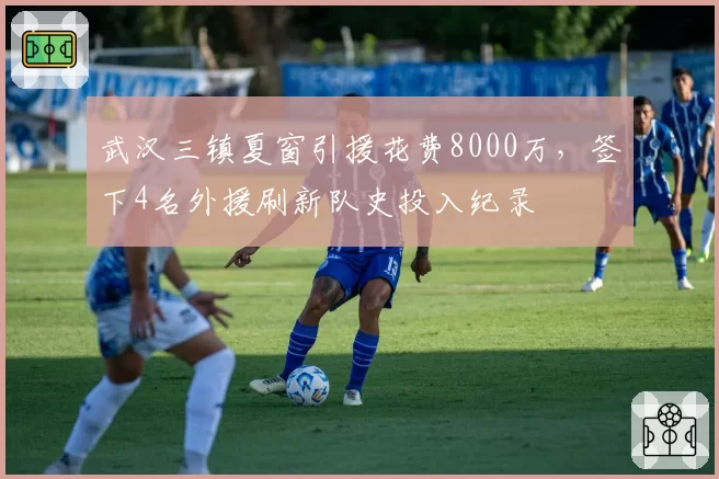 武汉三镇夏窗引援花费8000万，签下4名外援刷新队史投入纪录