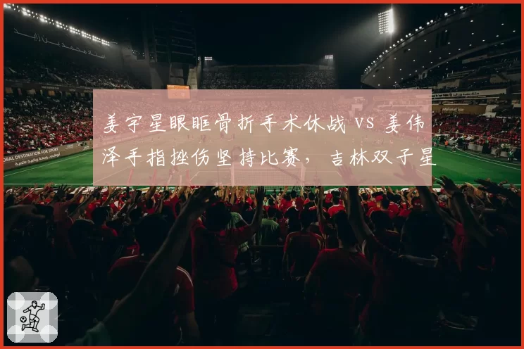 姜宇星眼眶骨折手术休战 vs 姜伟泽手指挫伤坚持比赛，吉林双子星伤病应对策略迥异