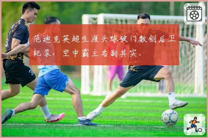 范迪克英超生涯头球破门数创后卫纪录，空中霸主名副其实。