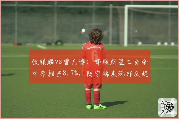 张镇麟vs曾凡博：锋线新星三分命中率相差8.7%，防守端表现却反超